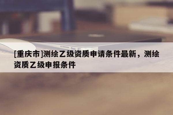 [重庆市]测绘乙级资质申请条件最新，测绘资质乙级申报条件