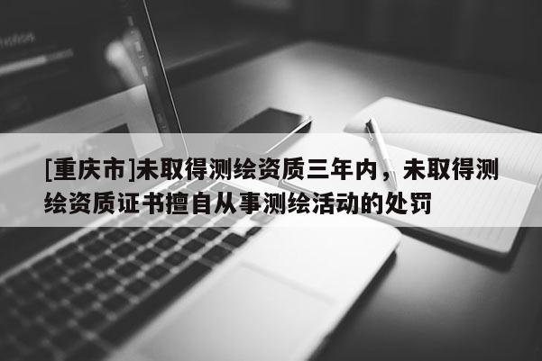 [重庆市]未取得测绘资质三年内，未取得测绘资质证书擅自从事测绘活动的处罚