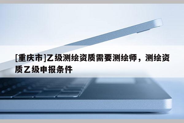 [重庆市]乙级测绘资质需要测绘师，测绘资质乙级申报条件