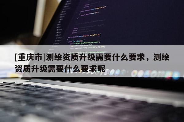 [重庆市]测绘资质升级需要什么要求，测绘资质升级需要什么要求呢