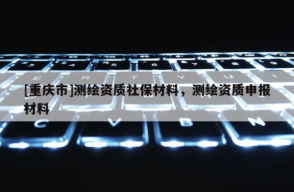 [重庆市]测绘资质社保材料，测绘资质申报材料