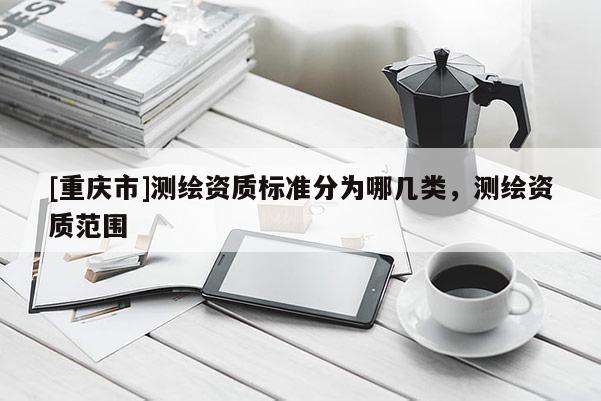 [重庆市]测绘资质标准分为哪几类，测绘资质范围
