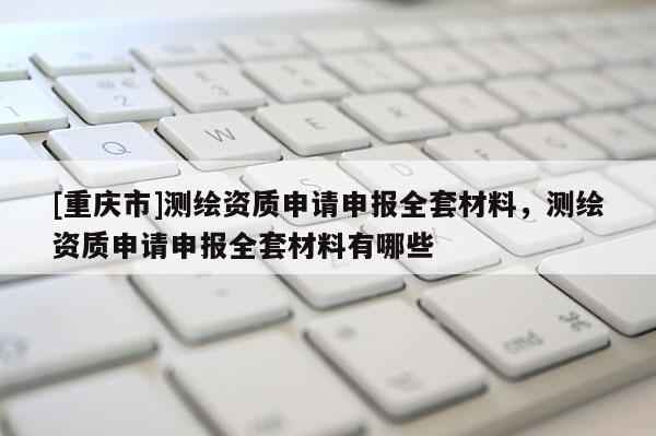 [重庆市]测绘资质申请申报 *** 材料，测绘资质申请申报 *** 材料有哪些
