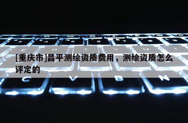[重庆市]昌平测绘资质费用，测绘资质怎么评定的