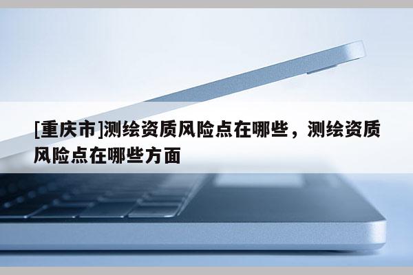 [重庆市]测绘资质风险点在哪些，测绘资质风险点在哪些方面