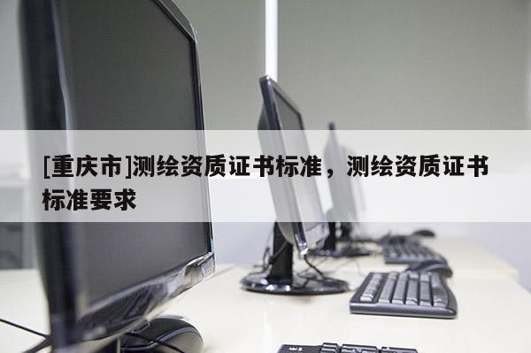 [重庆市]测绘资质证书标准，测绘资质证书标准要求
