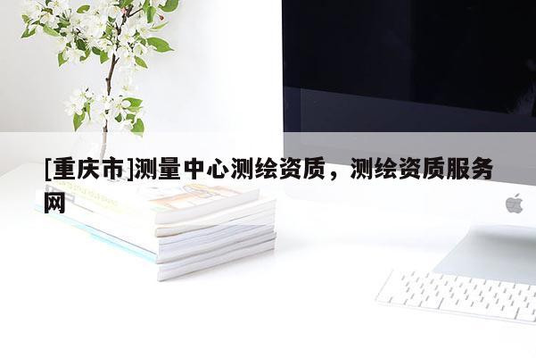 [重庆市]测量中心测绘资质，测绘资质服务网