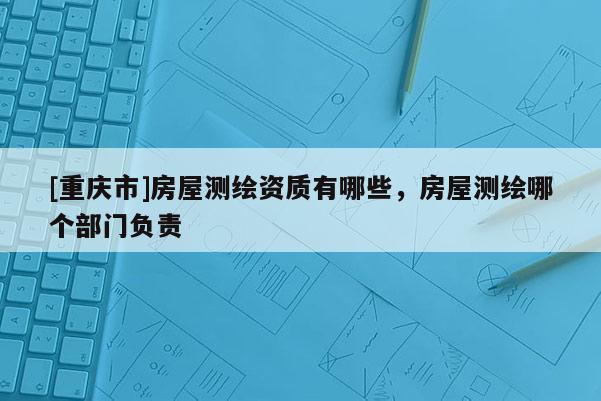 [重庆市]房屋测绘资质有哪些，房屋测绘哪个部门负责
