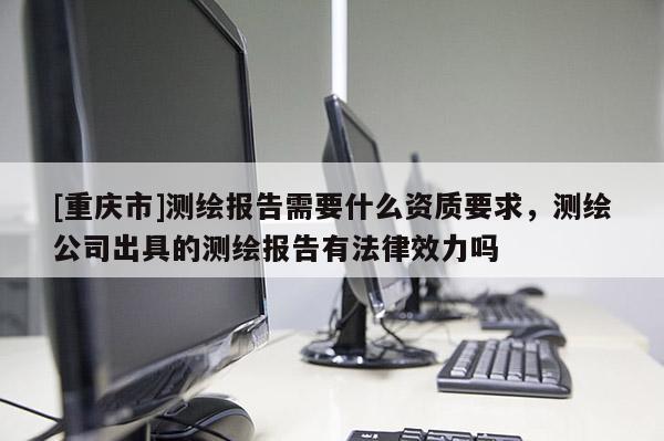[重庆市]测绘报告需要什么资质要求，测绘公司出具的测绘报告有法律效力吗