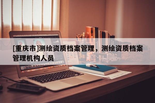 [重庆市]测绘资质档案管理，测绘资质档案管理机构人员