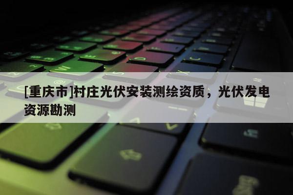 [重庆市]村庄光伏安装测绘资质，光伏发电资源勘测