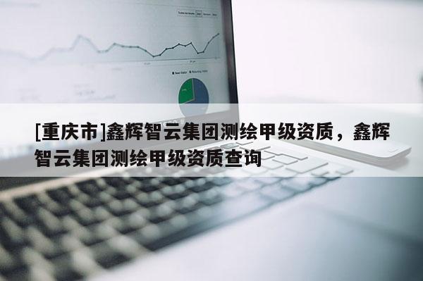 [重庆市]鑫辉智云集团测绘甲级资质，鑫辉智云集团测绘甲级资质查询