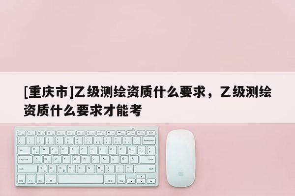 [重庆市]乙级测绘资质什么要求，乙级测绘资质什么要求才能考