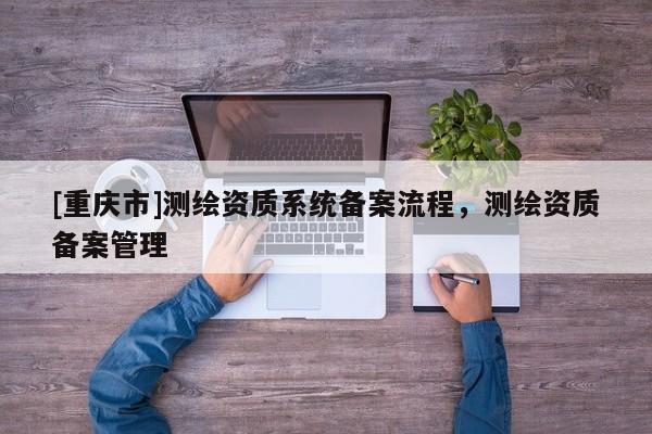 [重庆市]测绘资质系统备案流程，测绘资质备案管理
