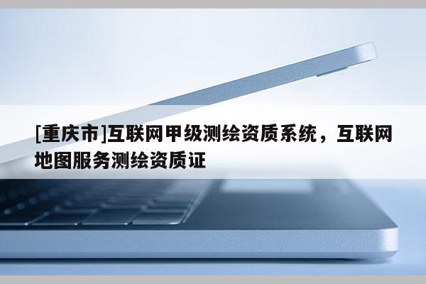 [重庆市]互联网甲级测绘资质系统，互联网地图服务测绘资质证