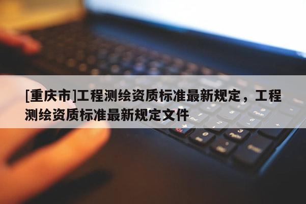 [重庆市]工程测绘资质标准最新规定，工程测绘资质标准最新规定文件