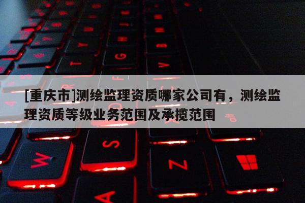 [重庆市]测绘监理资质哪家公司有，测绘监理资质等级业务范围及承揽范围