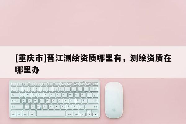 [重庆市]晋江测绘资质哪里有，测绘资质在哪里办