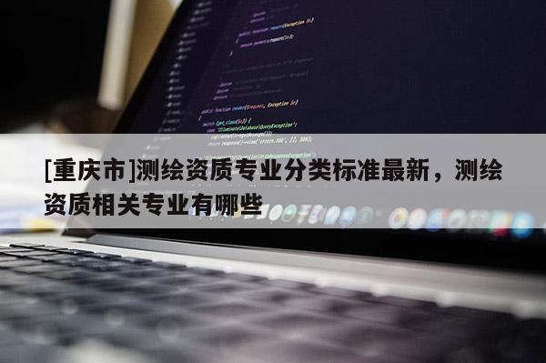 [重庆市]测绘资质专业分类标准最新，测绘资质相关专业有哪些