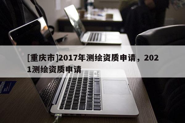 [重庆市]2017年测绘资质申请，2021测绘资质申请
