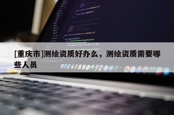 [重庆市]测绘资质好办么，测绘资质需要哪些人员