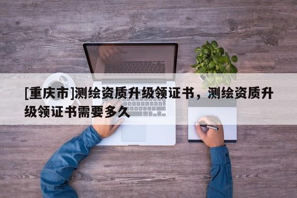 [重庆市]测绘资质升级领证书，测绘资质升级领证书需要多久
