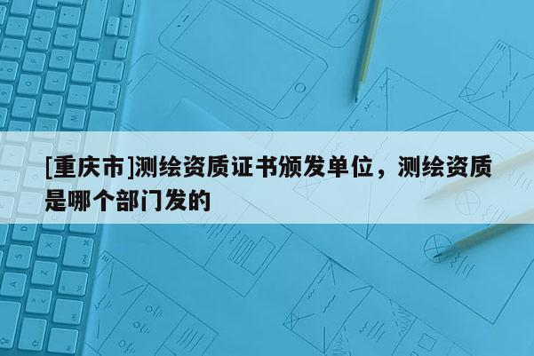 [重庆市]测绘资质证书颁发单位，测绘资质是哪个部门发的