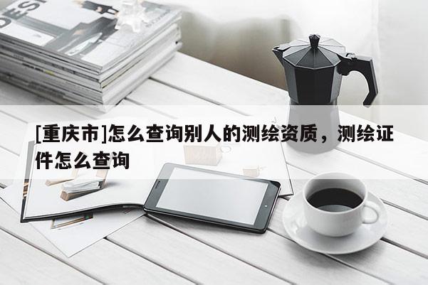 [重庆市]怎么查询别人的测绘资质，测绘证件怎么查询