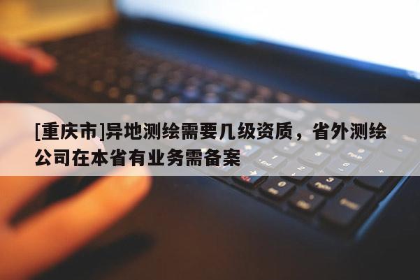 [重庆市]异地测绘需要几级资质，省外测绘公司在本省有业务需备案