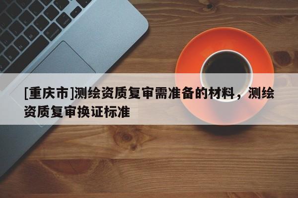 [重庆市]测绘资质复审需准备的材料，测绘资质复审换证标准