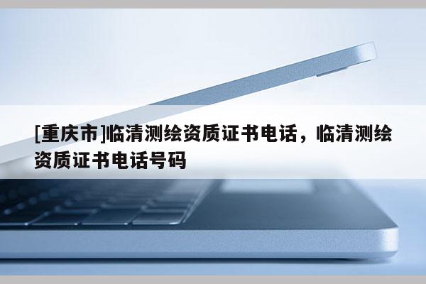 [重庆市]临清测绘资质证书 *** ，临清测绘资质证书 *** 号码