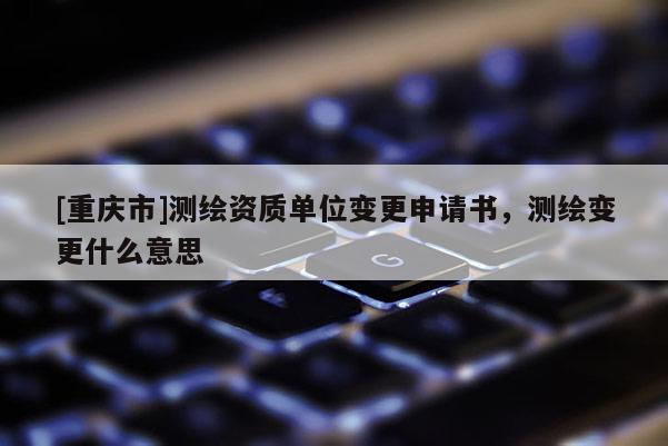 [重庆市]测绘资质单位变更申请书，测绘变更什么意思