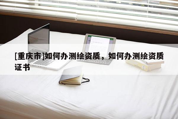 [重庆市]如何办测绘资质，如何办测绘资质证书