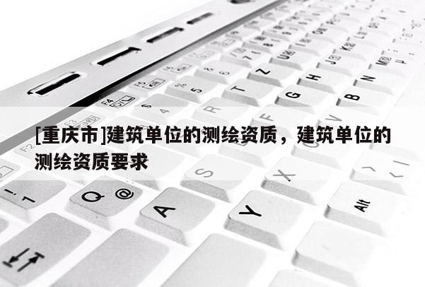 [重庆市]建筑单位的测绘资质，建筑单位的测绘资质要求
