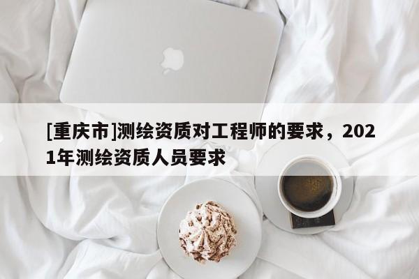 [重庆市]测绘资质对工程师的要求，2021年测绘资质人员要求
