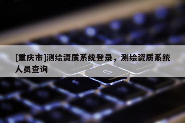 [重庆市]测绘资质系统登录，测绘资质系统人员查询