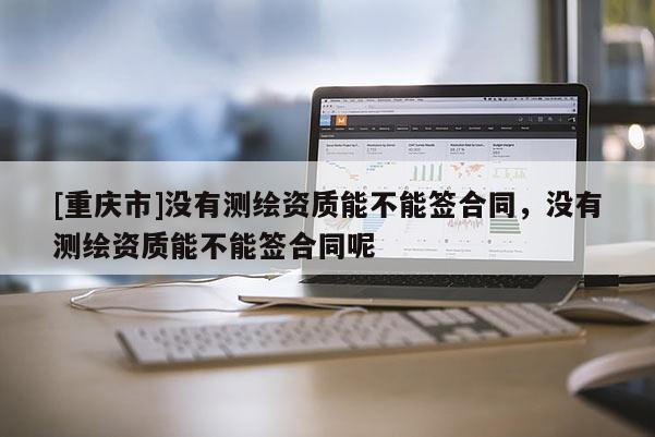 [重庆市]没有测绘资质能不能签合同，没有测绘资质能不能签合同呢