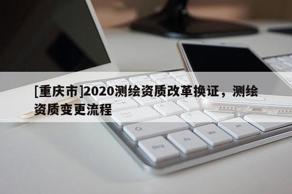 [重庆市]2020测绘资质改革换证，测绘资质变更流程