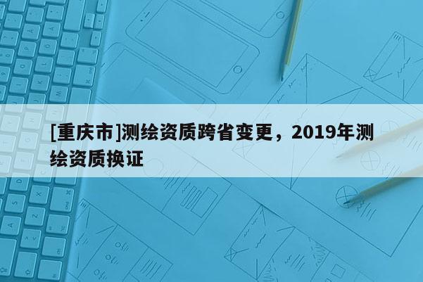 [重庆市]测绘资质跨省变更，2019年测绘资质换证