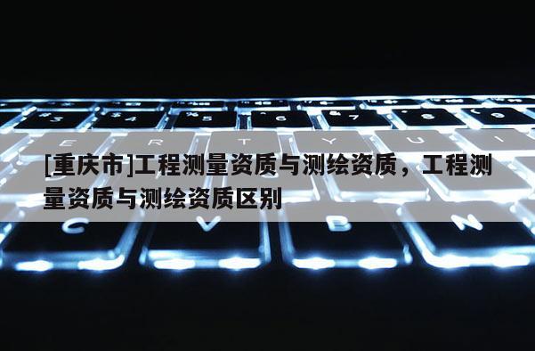 [重庆市]工程测量资质与测绘资质，工程测量资质与测绘资质区别