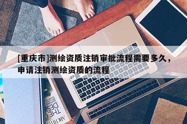 [重庆市]测绘资质注销审批流程需要多久，申请注销测绘资质的流程