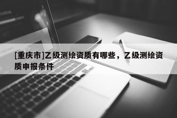 [重庆市]乙级测绘资质有哪些，乙级测绘资质申报条件