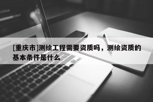 [重庆市]测绘工程需要资质吗，测绘资质的基本条件是什么