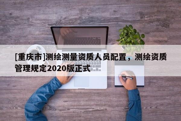 [重庆市]测绘测量资质人员配置，测绘资质管理规定2020版正式