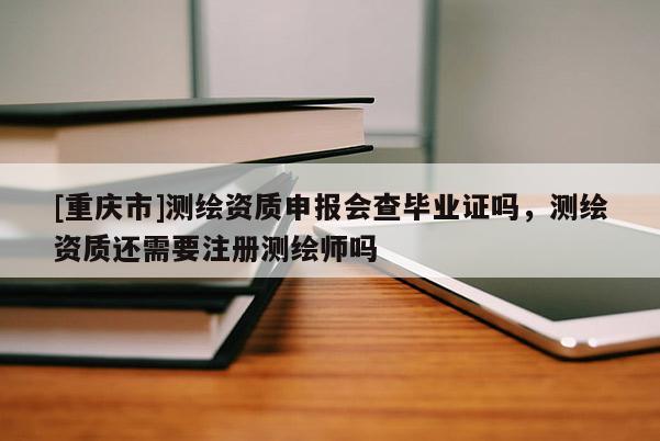 [重庆市]测绘资质申报会查毕业证吗，测绘资质还需要注册测绘师吗