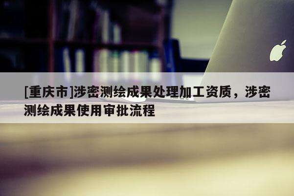 [重庆市]涉密测绘成果处理加工资质，涉密测绘成果使用审批流程