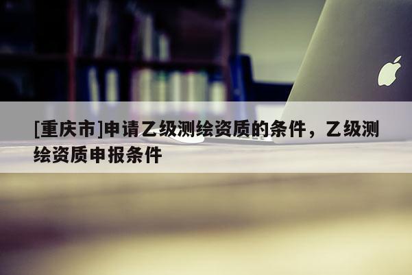 [重庆市]申请乙级测绘资质的条件，乙级测绘资质申报条件