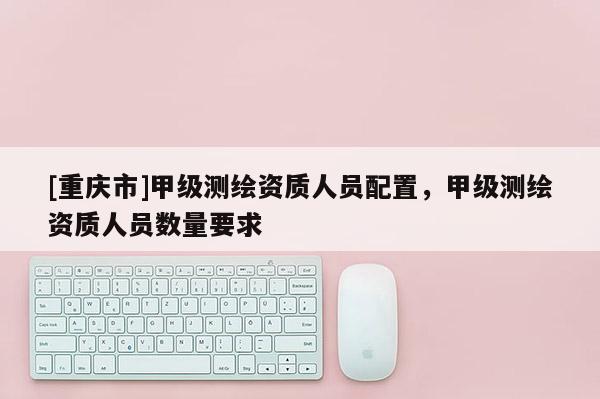 [重庆市]甲级测绘资质人员配置，甲级测绘资质人员数量要求
