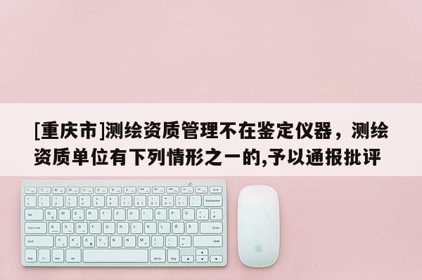 [重庆市]测绘资质管理不在鉴定仪器，测绘资质单位有下列情形之一的,予以通报批评