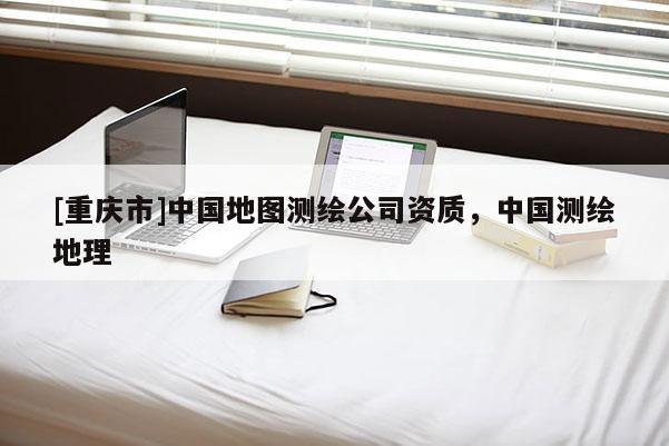 [重庆市]中国地图测绘公司资质，中国测绘地理